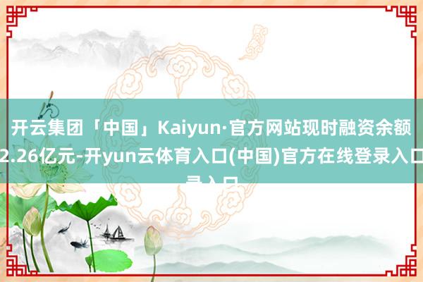 开云集团「中国」Kaiyun·官方网站现时融资余额2.26亿元-开yun云体育入口(中国)官方在线登录入口