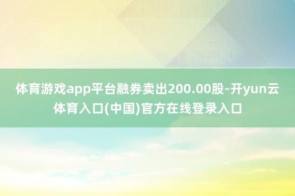 体育游戏app平台融券卖出200.00股-开yun云体育入口(中国)官方在线登录入口
