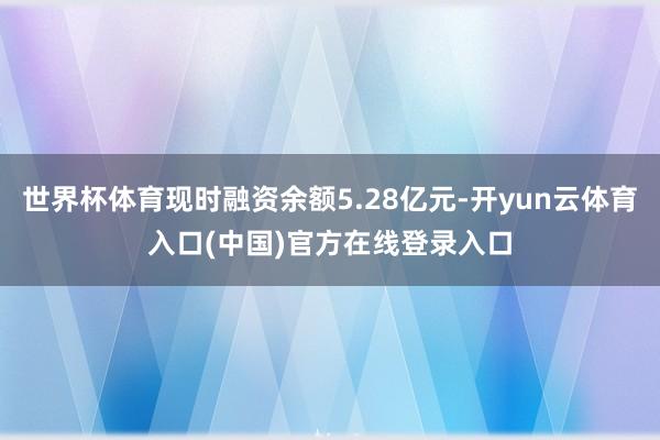 世界杯体育现时融资余额5.28亿元-开yun云体育入口(中国)官方在线登录入口