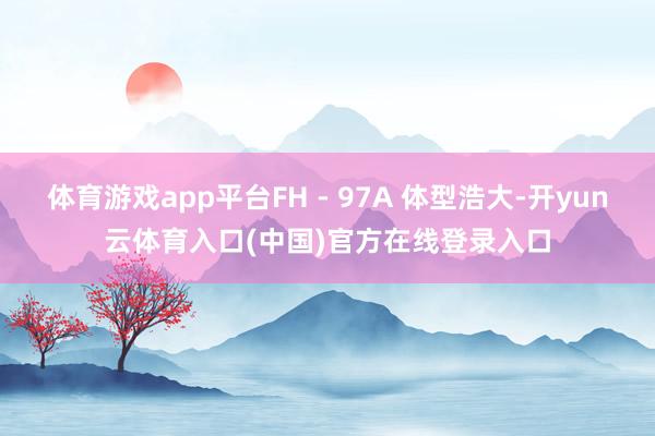 体育游戏app平台FH - 97A 体型浩大-开yun云体育入口(中国)官方在线登录入口
