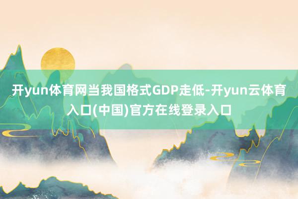 开yun体育网当我国格式GDP走低-开yun云体育入口(中国)官方在线登录入口
