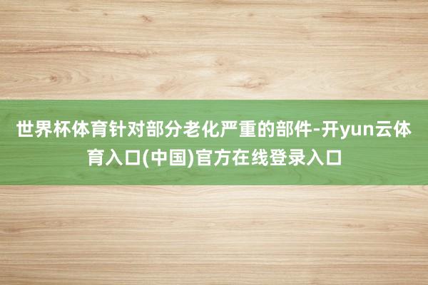 世界杯体育针对部分老化严重的部件-开yun云体育入口(中国)官方在线登录入口