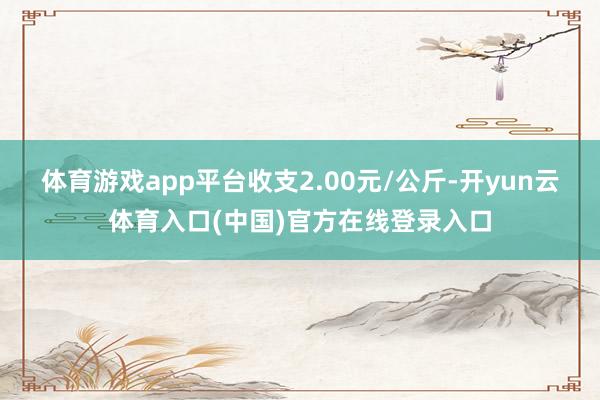 体育游戏app平台收支2.00元/公斤-开yun云体育入口(中国)官方在线登录入口