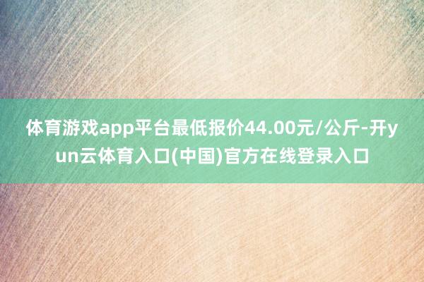 体育游戏app平台最低报价44.00元/公斤-开yun云体育入口(中国)官方在线登录入口