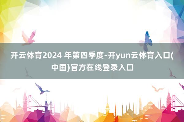 开云体育2024 年第四季度-开yun云体育入口(中国)官方在线登录入口