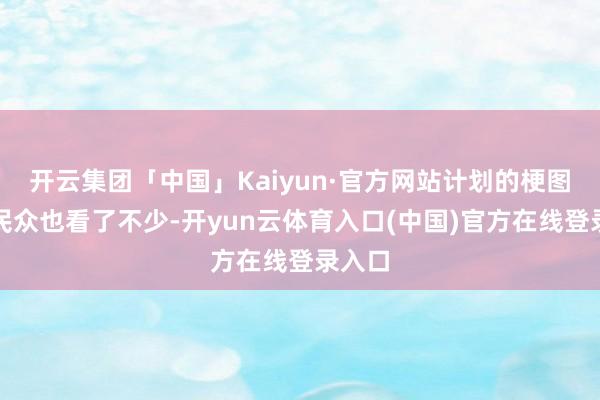 开云集团「中国」Kaiyun·官方网站计划的梗图确信民众也看了不少-开yun云体育入口(中国)官方在线登录入口