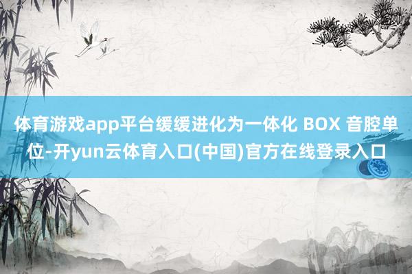 体育游戏app平台缓缓进化为一体化 BOX 音腔单位-开yun云体育入口(中国)官方在线登录入口