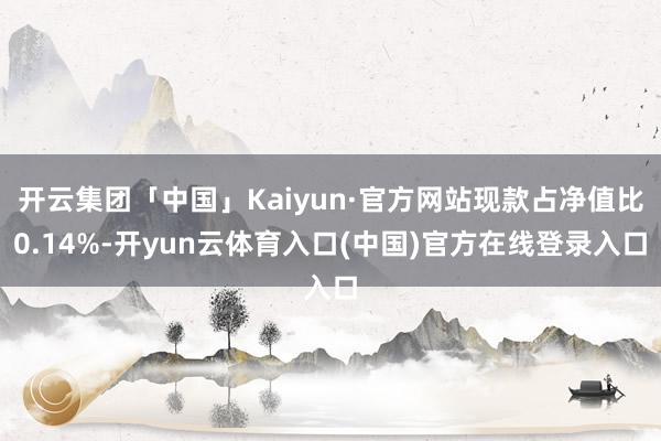开云集团「中国」Kaiyun·官方网站现款占净值比0.14%-开yun云体育入口(中国)官方在线登录入口