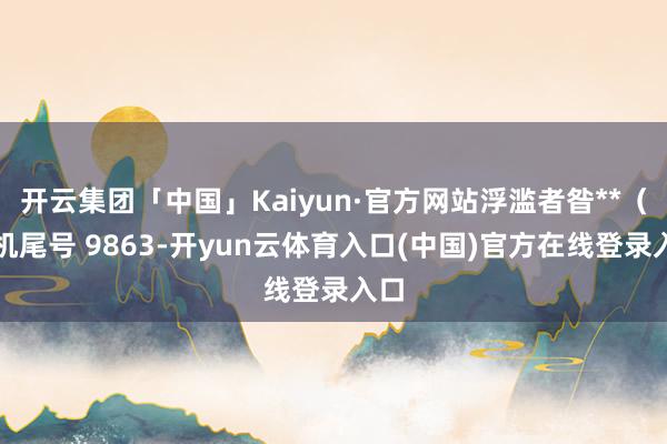 开云集团「中国」Kaiyun·官方网站浮滥者昝**（手机尾号 9863-开yun云体育入口(中国)官方在线登录入口