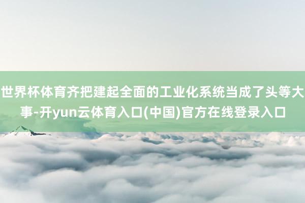 世界杯体育齐把建起全面的工业化系统当成了头等大事-开yun云体育入口(中国)官方在线登录入口