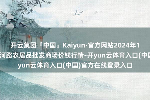 开云集团「中国」Kaiyun·官方网站2024年12月24日山东青岛黄河路农居品批发商场价钱行情-开yun云体育入口(中国)官方在线登录入口
