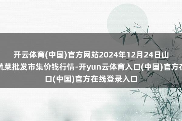 开云体育(中国)官方网站2024年12月24日山东章丘刁镇蔬菜批发市集价钱行情-开yun云体育入口(中国)官方在线登录入口
