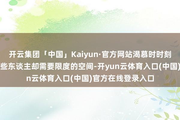 开云集团「中国」Kaiyun·官方网站渴慕时时刻刻在一王人；而有些东谈主却需要限度的空间-开yun云体育入口(中国)官方在线登录入口
