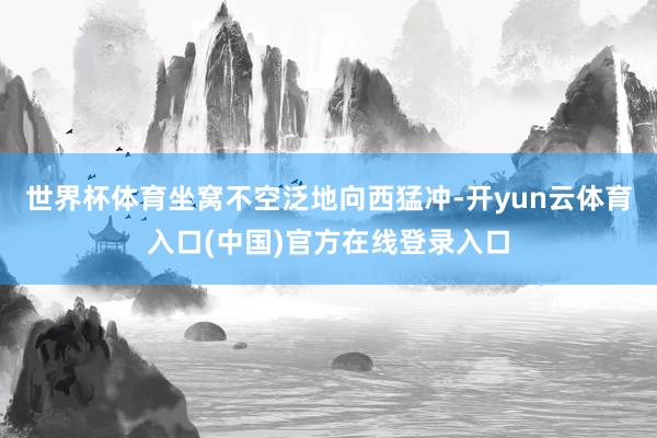 世界杯体育坐窝不空泛地向西猛冲-开yun云体育入口(中国)官方在线登录入口