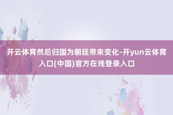 开云体育然后归国为朝廷带来变化-开yun云体育入口(中国)官方在线登录入口