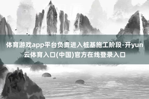 体育游戏app平台负责进入桩基施工阶段-开yun云体育入口(中国)官方在线登录入口