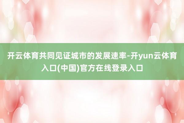开云体育共同见证城市的发展速率-开yun云体育入口(中国)官方在线登录入口