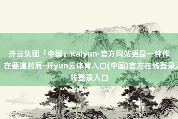 开云集团「中国」Kaiyun·官方网站更是一种作风：在要道时辰-开yun云体育入口(中国)官方在线登录入口