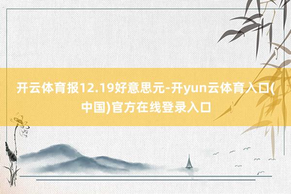 开云体育报12.19好意思元-开yun云体育入口(中国)官方在线登录入口