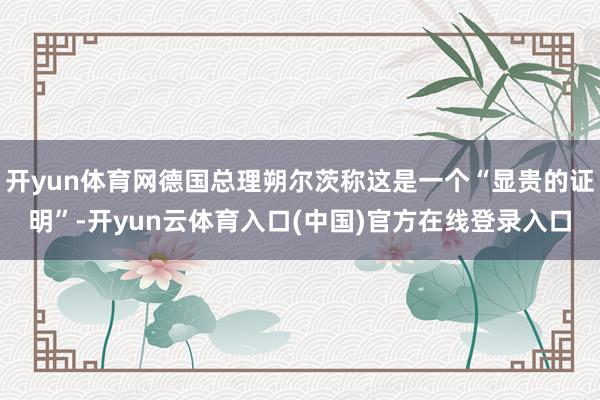 开yun体育网德国总理朔尔茨称这是一个“显贵的证明”-开yun云体育入口(中国)官方在线登录入口