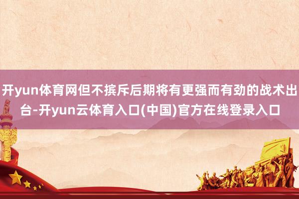开yun体育网但不摈斥后期将有更强而有劲的战术出台-开yun云体育入口(中国)官方在线登录入口