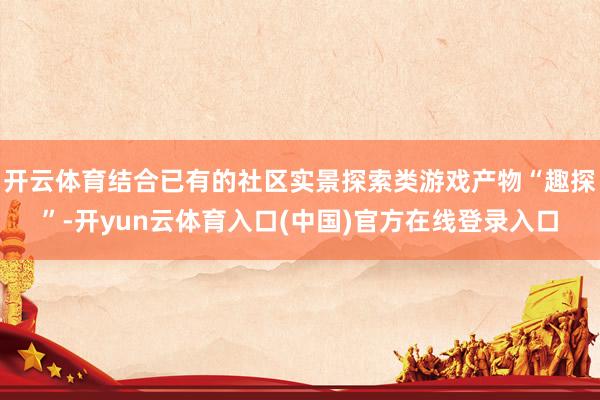 开云体育结合已有的社区实景探索类游戏产物“趣探”-开yun云体育入口(中国)官方在线登录入口