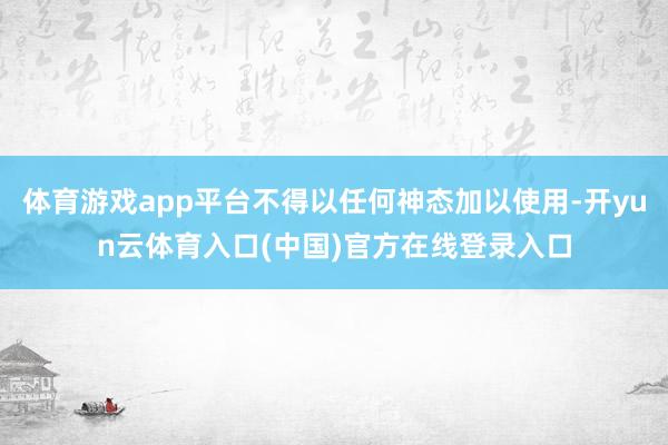 体育游戏app平台不得以任何神态加以使用-开yun云体育入口(中国)官方在线登录入口