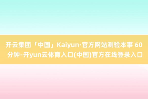 开云集团「中国」Kaiyun·官方网站测验本事 60 分钟-开yun云体育入口(中国)官方在线登录入口