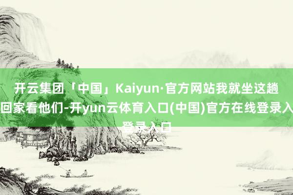 开云集团「中国」Kaiyun·官方网站我就坐这趟车回家看他们-开yun云体育入口(中国)官方在线登录入口