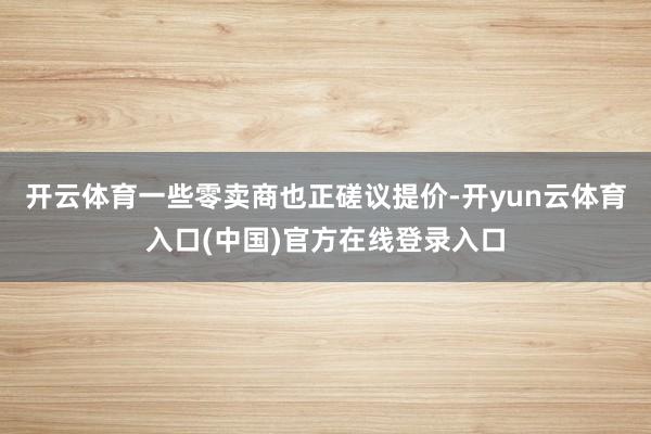 开云体育一些零卖商也正磋议提价-开yun云体育入口(中国)官方在线登录入口