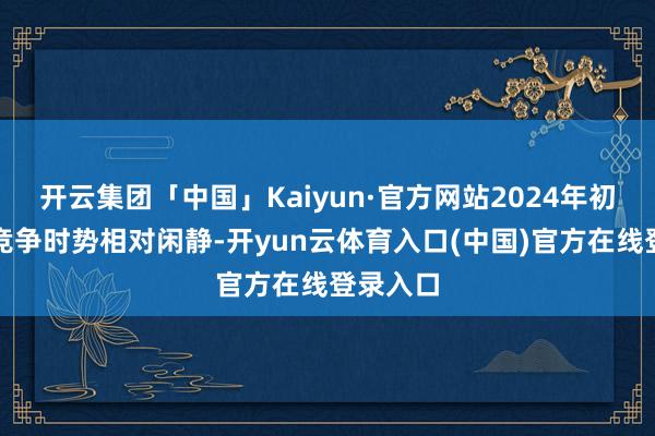 开云集团「中国」Kaiyun·官方网站2024年初部企业竞争时势相对闲静-开yun云体育入口(中国)官方在线登录入口