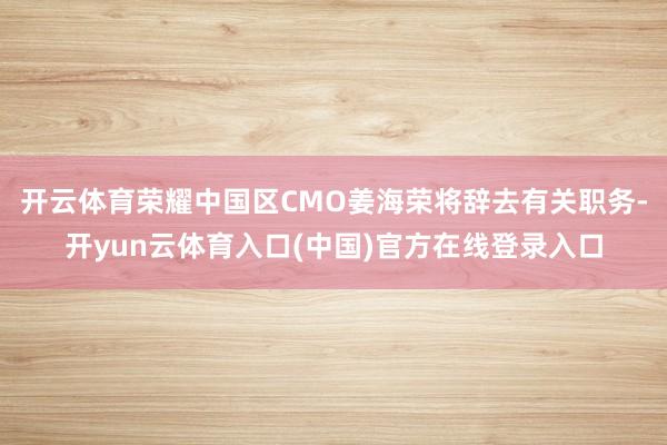 开云体育荣耀中国区CMO姜海荣将辞去有关职务-开yun云体育入口(中国)官方在线登录入口