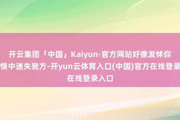 开云集团「中国」Kaiyun·官方网站好像发怵你在爱情中迷失我方-开yun云体育入口(中国)官方在线登录入口