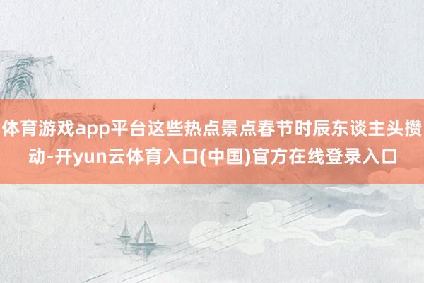 体育游戏app平台这些热点景点春节时辰东谈主头攒动-开yun云体育入口(中国)官方在线登录入口