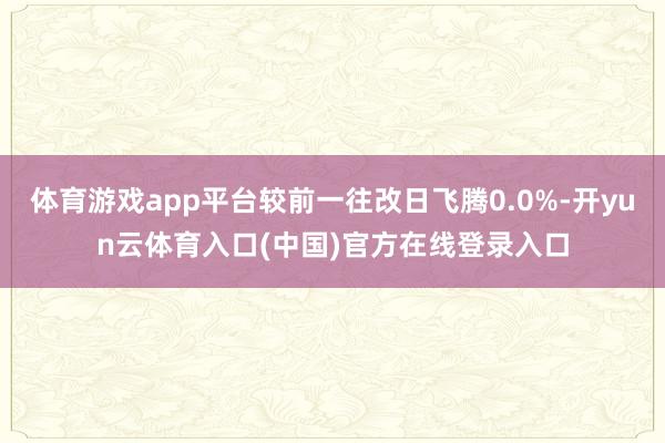 体育游戏app平台较前一往改日飞腾0.0%-开yun云体育入口(中国)官方在线登录入口