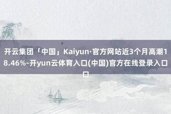 开云集团「中国」Kaiyun·官方网站近3个月高潮18.46%-开yun云体育入口(中国)官方在线登录入口