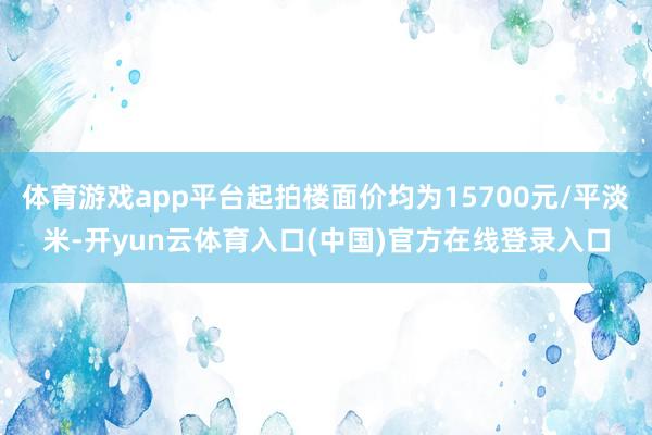 体育游戏app平台起拍楼面价均为15700元/平淡米-开yun云体育入口(中国)官方在线登录入口