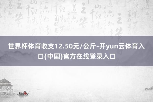 世界杯体育收支12.50元/公斤-开yun云体育入口(中国)官方在线登录入口