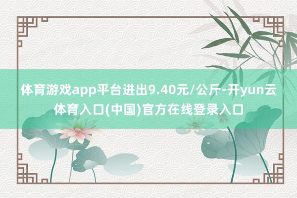 体育游戏app平台进出9.40元/公斤-开yun云体育入口(中国)官方在线登录入口