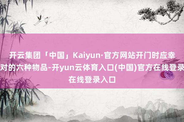 开云集团「中国」Kaiyun·官方网站开门时应幸免正对的六种物品-开yun云体育入口(中国)官方在线登录入口