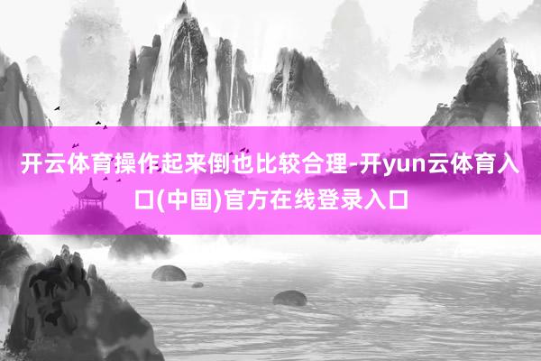 开云体育操作起来倒也比较合理-开yun云体育入口(中国)官方在线登录入口