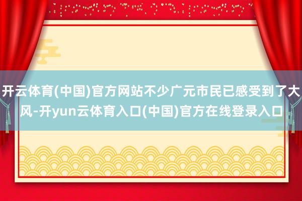 开云体育(中国)官方网站不少广元市民已感受到了大风-开yun云体育入口(中国)官方在线登录入口
