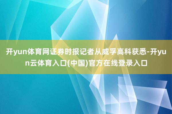 开yun体育网证券时报记者从威孚高科获悉-开yun云体育入口(中国)官方在线登录入口