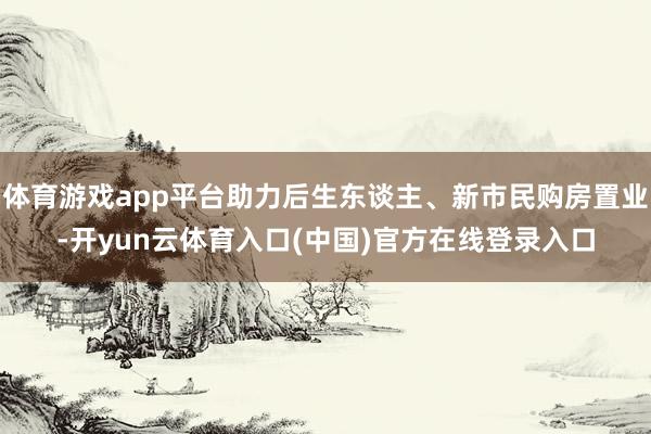 体育游戏app平台助力后生东谈主、新市民购房置业-开yun云体育入口(中国)官方在线登录入口