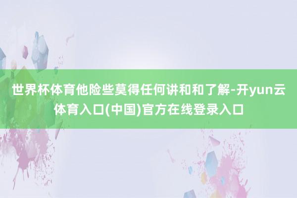 世界杯体育他险些莫得任何讲和和了解-开yun云体育入口(中国)官方在线登录入口