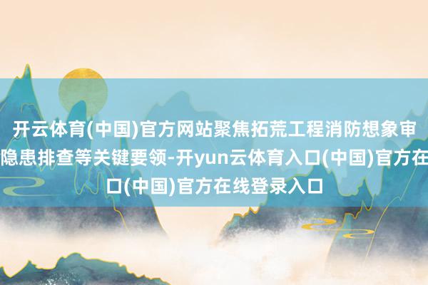 开云体育(中国)官方网站聚焦拓荒工程消防想象审查、验收及隐患排查等关键要领-开yun云体育入口(中国)官方在线登录入口