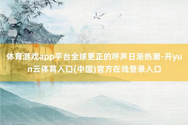 体育游戏app平台全球更正的呼声日渐热潮-开yun云体育入口(中国)官方在线登录入口