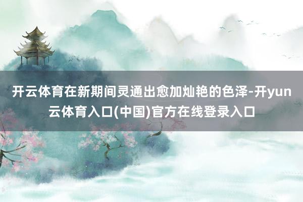 开云体育在新期间灵通出愈加灿艳的色泽-开yun云体育入口(中国)官方在线登录入口