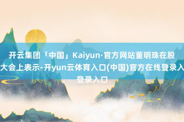 开云集团「中国」Kaiyun·官方网站董明珠在股东大会上表示-开yun云体育入口(中国)官方在线登录入口