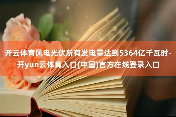 开云体育风电光伏所有发电量达到5364亿千瓦时-开yun云体育入口(中国)官方在线登录入口